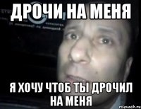 дрочи на меня я хочу чтоб ты дрочил на меня