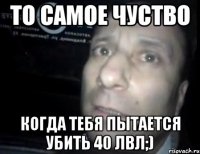 то самое чуство когда тебя пытается убить 40 лвл;)