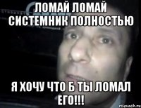 ломай ломай системник полностью я хочу что б ты ломал его!!!