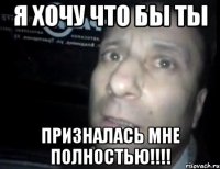 я хочу что бы ты призналась мне полностью!!!