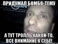 придумал бомбо-тему а тут тролль какой-то, все внимание к себе!