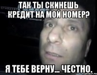 так ты скинешь кредит на мой номер? я тебе верну... честно.