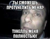 ты сможешь протунелить меня? тунелль меня полностью!