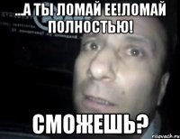 ...а ты ломай ее!ломай полностью! сможешь?