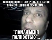 зашел против тебя vip... ты все равно проиграешь и говоришь ему... "ломай меня полностью"...