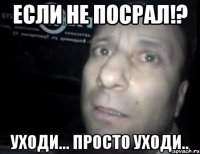 если не посрал!? уходи... просто уходи..