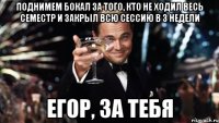 поднимем бокал за того, кто не ходил весь семестр и закрыл всю сессию в 3 недели егор, за тебя