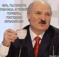 Ира, ты просто умница. Я тобой горжусь. Господин Лукашенко