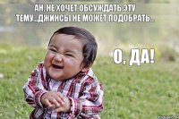 Ан, не хочет обсуждать эту тему...джинсы не может подобрать... О, да!