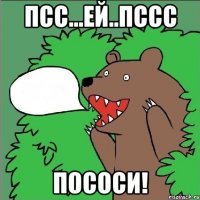 псс...ей..пссс пососи!