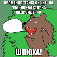 променял "tanki online" на "рыбное место" на андроиде??? шлюха!