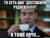 то есть как "доставили рудневу???!" я тоже хочу....