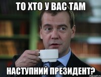 то хто у вас там наступний президент?