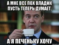 а мне все пох владик пусть теперь думает, а я печеньку хочу