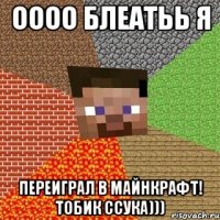 оооо блеатьь я переиграл в майнкрафт! тобик ссука)))