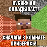 кубики он складывает! сначала в комнате приберись!