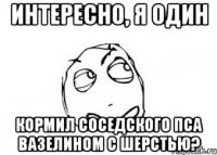 интересно, я один кормил соседского пса вазелином с шерстью?