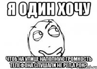 я один хочу чтоб на улице наполную громкость телефона слушали не реп,а рок?