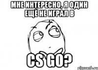 мне интересно, я один ещё не играл в cs go?