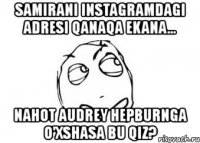 samirani instagramdagi adresi qanaqa ekana... nahot audrey hepburnga o'xshasa bu qiz?