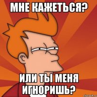 мне кажеться? или ты меня игноришь?