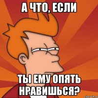 а что, если ты ему опять нравишься?