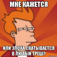 мне кажется или эпоха скатывается в лютый треш?