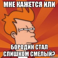 мне кажется или бородин стал слишком смелый?