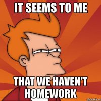 it seems to me that we haven't homework