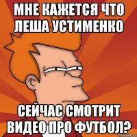 мне кажется что леша устименко сейчас смотрит видео про футбол?