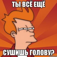 ты всё ещё сушишь голову?