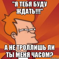 "я тебя буду ждать!!!" а не троллишь ли ты меня часом?