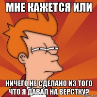 мне кажется или ничего не сделано из того что я давал на верстку?