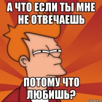 а что если ты мне не отвечаешь потому что любишь?