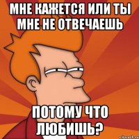 мне кажется или ты мне не отвечаешь потому что любишь?