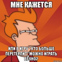 мне кажется или в игру " кто больше перетерпит" можно играть вечно?