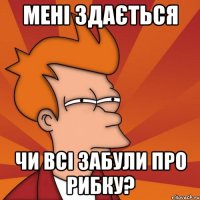 мені здається чи всі забули про рибку?