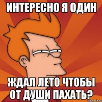 интересно я один ждал лето чтобы от души пахать?