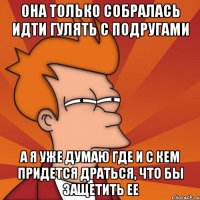 она только собралась идти гулять с подругами а я уже думаю где и с кем придется драться, что бы защетить ее