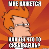 мне кажется или ты что то скрываешь?