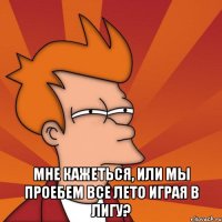  мне кажеться, или мы проебем все лето играя в лигу?