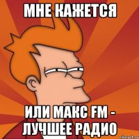 мне кажется или макс fm - лучшее радио