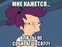 мне кажется... или ты не собираешься??!