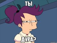 ты дура?