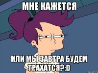 мне кажется или мы завтра будем трахатся?:d