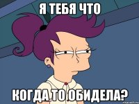 я тебя что когда то обидела?