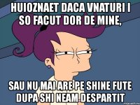 huioznaet daca vnaturi i so facut dor de mine, sau nu mai are pe shine fute dupa shi neam despartit