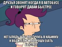 друзья звонят когда я в автобусе и говорят давай быстрее нет блядь щас постучусь в кабинку к водителю и попрошу ехать быстрее