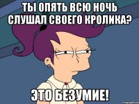 ты опять всю ночь слушал своего кролика? это безумие!