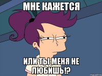 мне кажется или ты меня не любишь!?